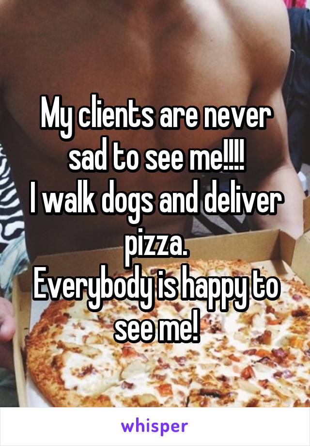 My clients are never sad to see me!!!!
I walk dogs and deliver pizza.
Everybody is happy to see me!