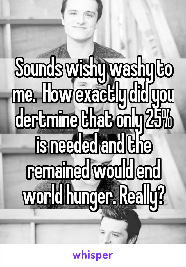 Sounds wishy washy to me.  How exactly did you dertmine that only 25% is needed and the remained would end world hunger. Really?