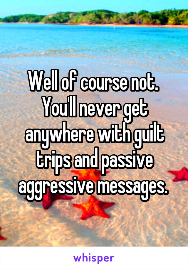 Well of course not.  You'll never get anywhere with guilt trips and passive aggressive messages. 