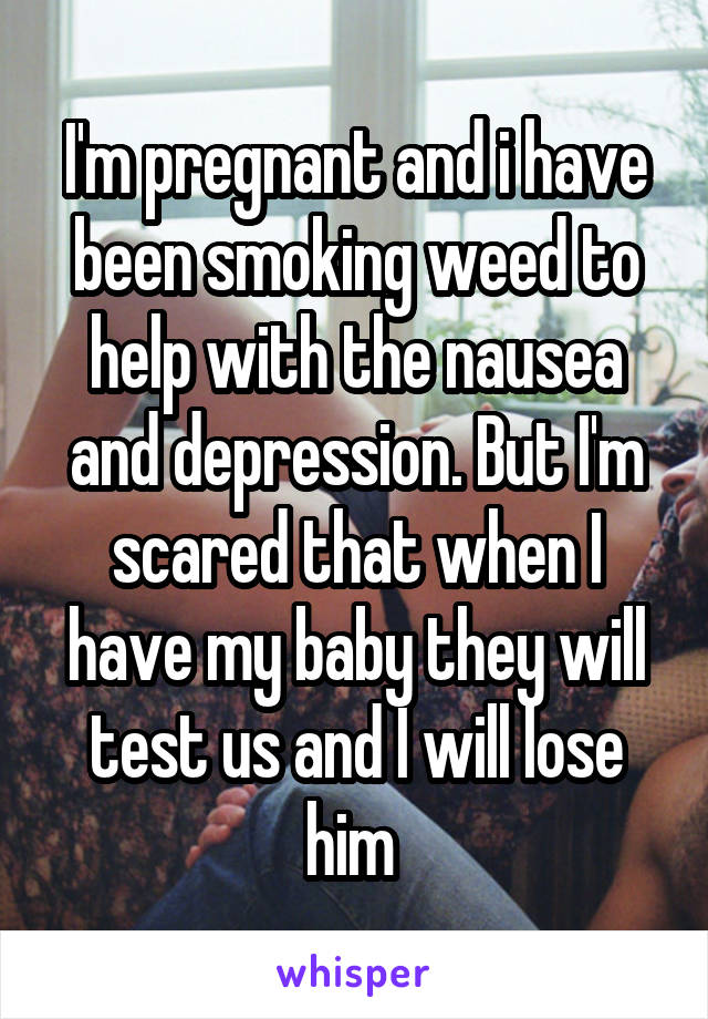 I'm pregnant and i have been smoking weed to help with the nausea and depression. But I'm scared that when I have my baby they will test us and I will lose him 