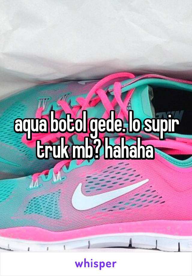 aqua botol gede. lo supir truk mb? hahaha 