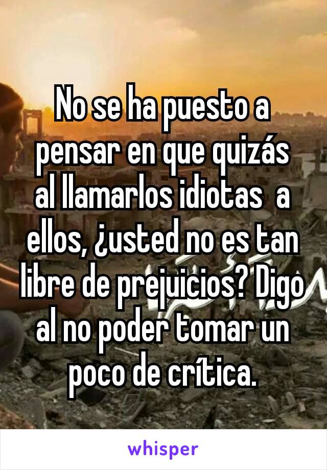 No se ha puesto a pensar en que quizás  al llamarlos idiotas  a ellos, ¿usted no es tan libre de prejuicios? Digo al no poder tomar un poco de crítica.