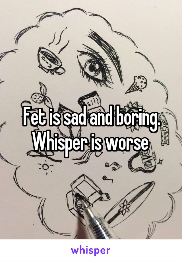 Fet is sad and boring. Whisper is worse 