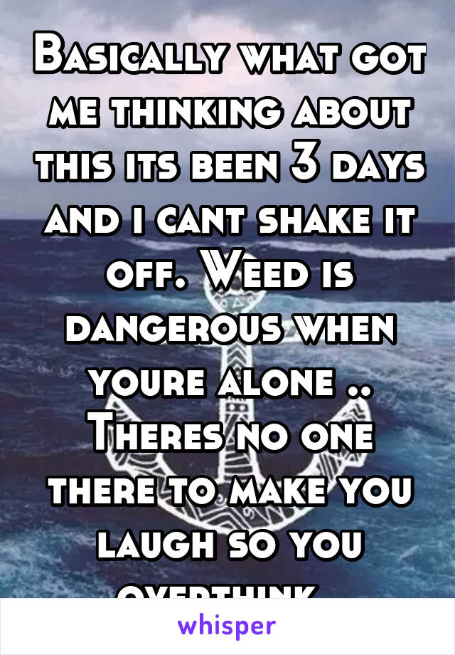 Basically what got me thinking about this its been 3 days and i cant shake it off. Weed is dangerous when youre alone .. Theres no one there to make you laugh so you overthink..