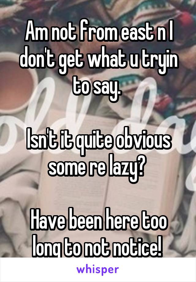 Am not from east n I don't get what u tryin to say. 

Isn't it quite obvious some re lazy? 

Have been here too long to not notice! 