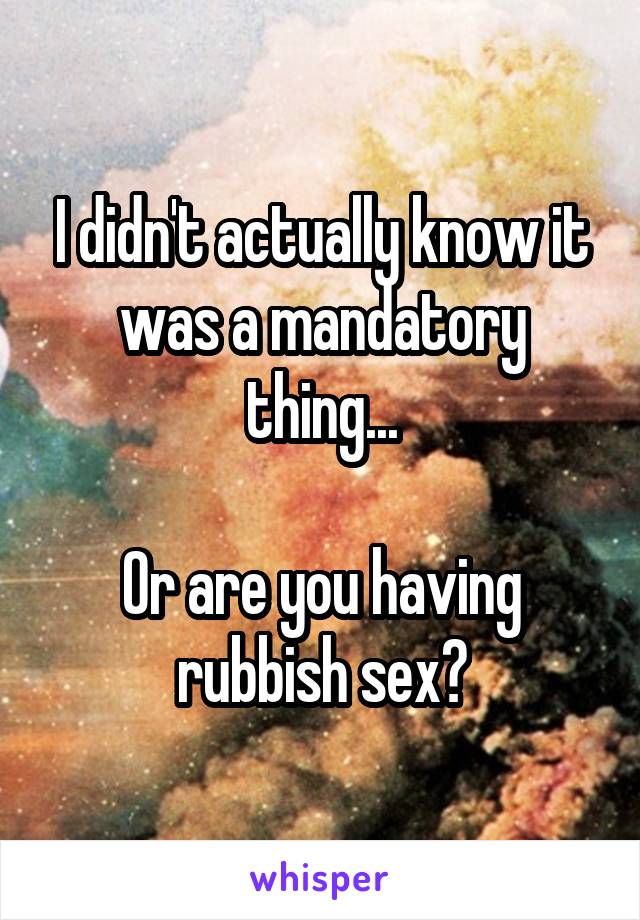 I didn't actually know it was a mandatory thing...

Or are you having rubbish sex?