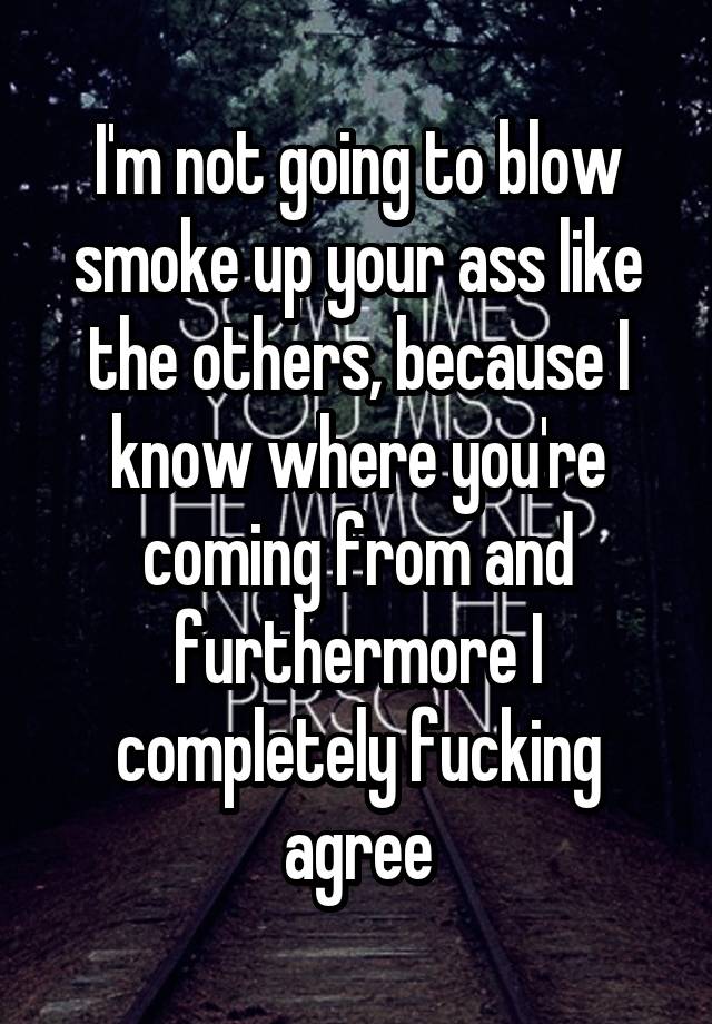 Im Not Going To Blow Smoke Up Your Ass Like The Others Because I Know Where Youre Coming From