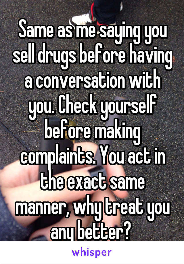 Same as me saying you sell drugs before having a conversation with you. Check yourself before making complaints. You act in the exact same manner, why treat you any better? 