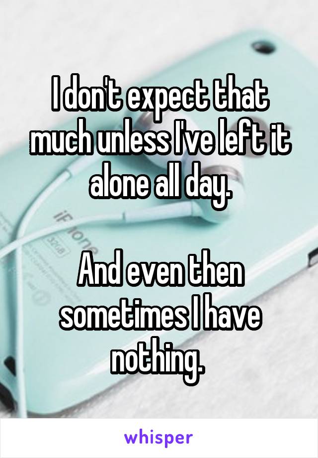 I don't expect that much unless I've left it alone all day.

And even then sometimes I have nothing. 