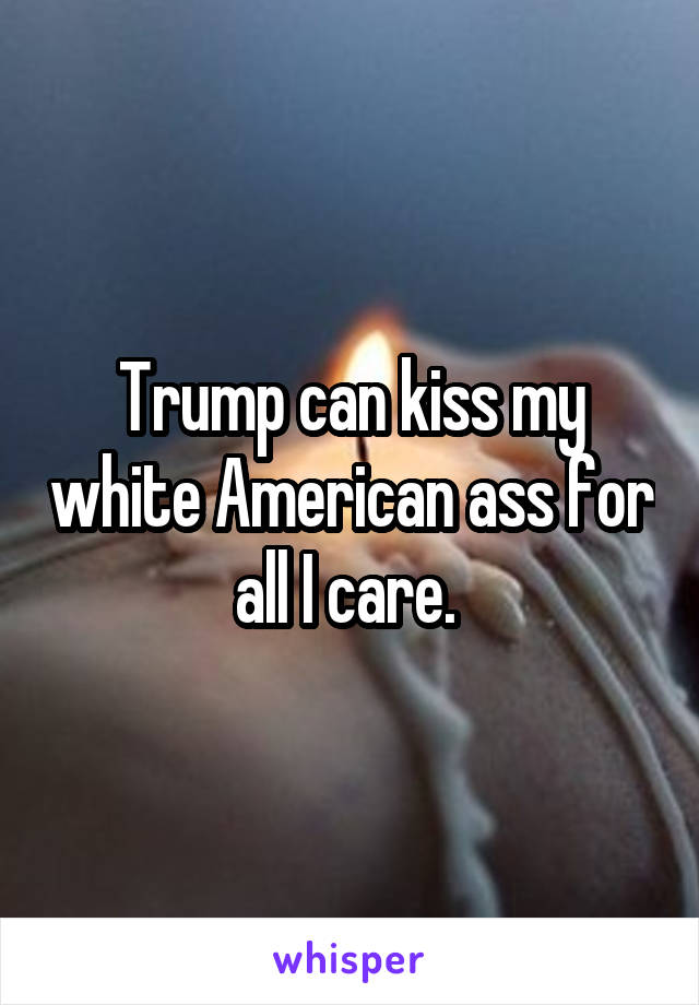 Trump can kiss my white American ass for all I care. 