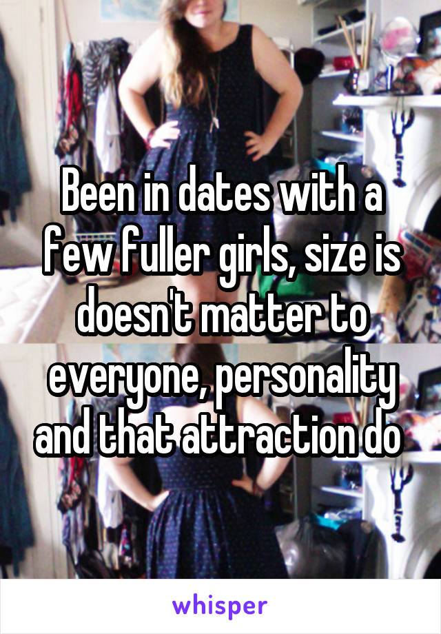 Been in dates with a few fuller girls, size is doesn't matter to everyone, personality and that attraction do 