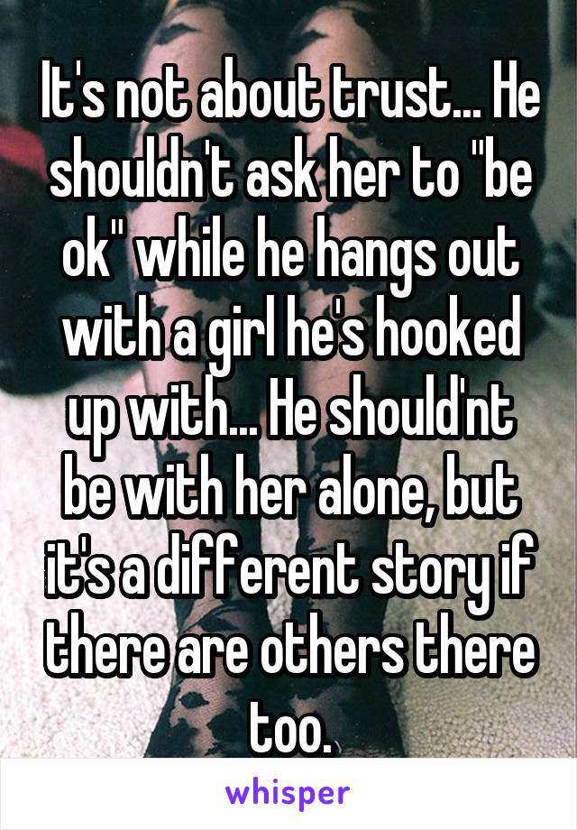 It's not about trust... He shouldn't ask her to "be ok" while he hangs out with a girl he's hooked up with... He should'nt be with her alone, but it's a different story if there are others there too.