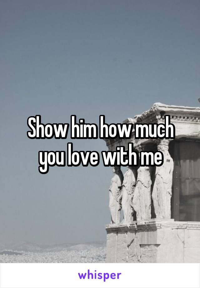 Show him how much you love with me
