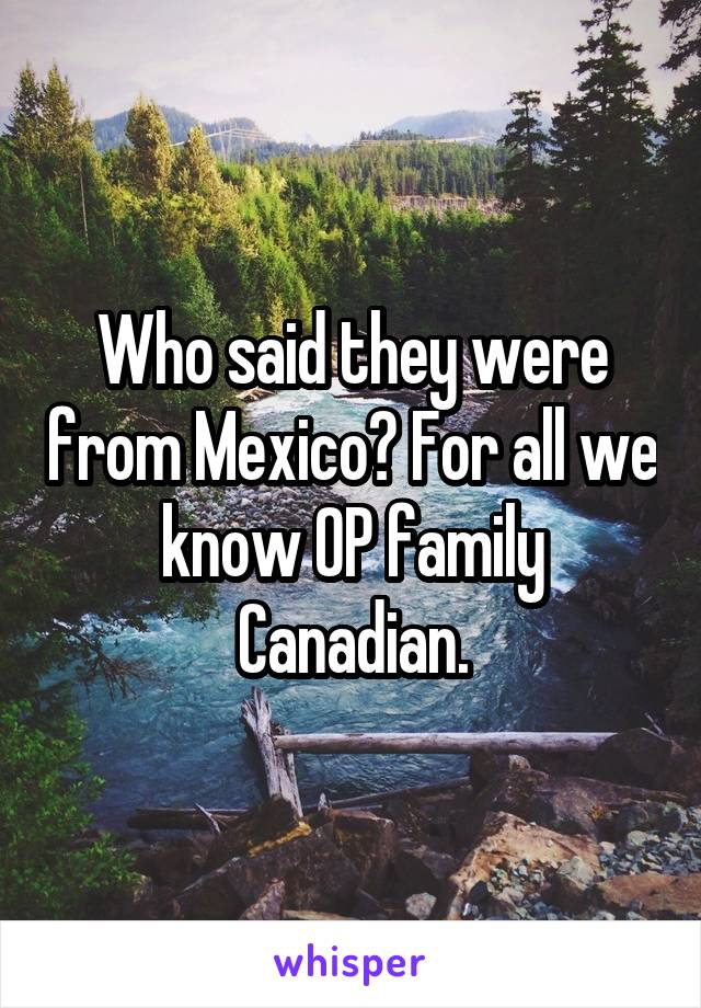 Who said they were from Mexico? For all we know OP family Canadian.