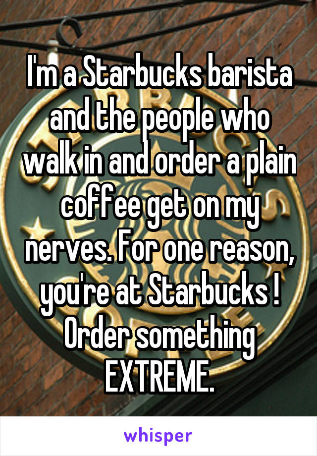 I'm a Starbucks barista and the people who walk in and order a plain coffee get on my nerves. For one reason, you're at Starbucks ! Order something EXTREME.