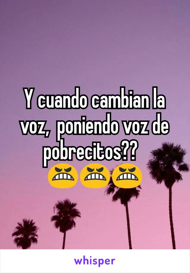 Y cuando cambian la voz,  poniendo voz de pobrecitos??  
😬😬😬