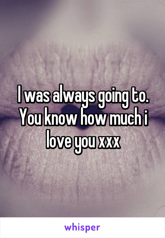 I was always going to. You know how much i love you xxx