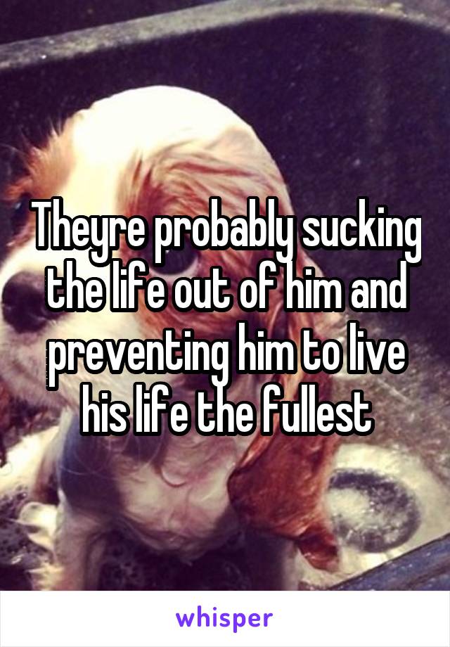 Theyre probably sucking the life out of him and preventing him to live his life the fullest
