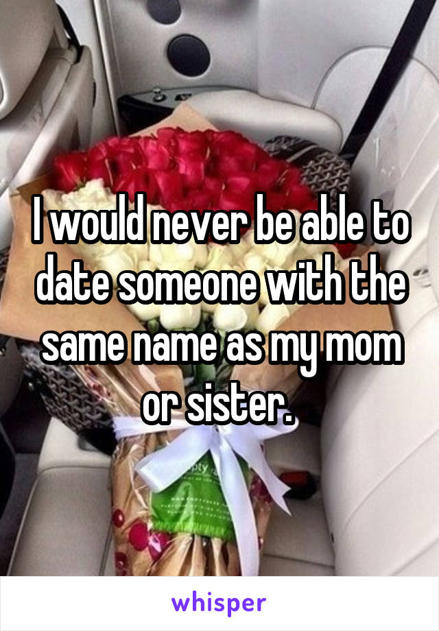 I would never be able to date someone with the same name as my mom or sister. 