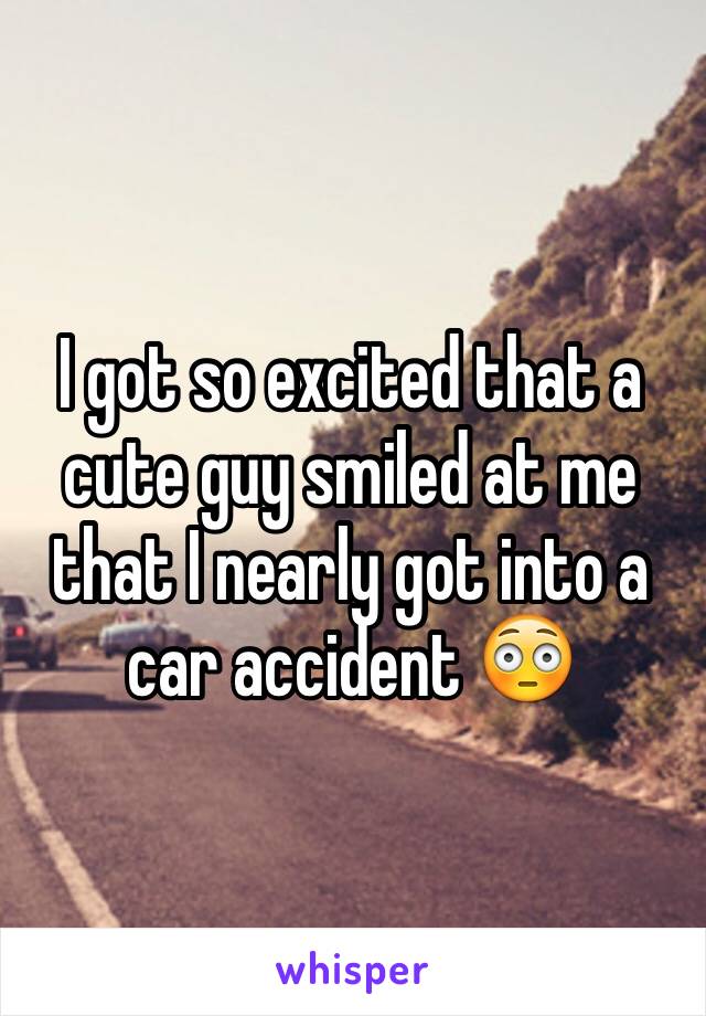 I got so excited that a cute guy smiled at me that I nearly got into a car accident 😳