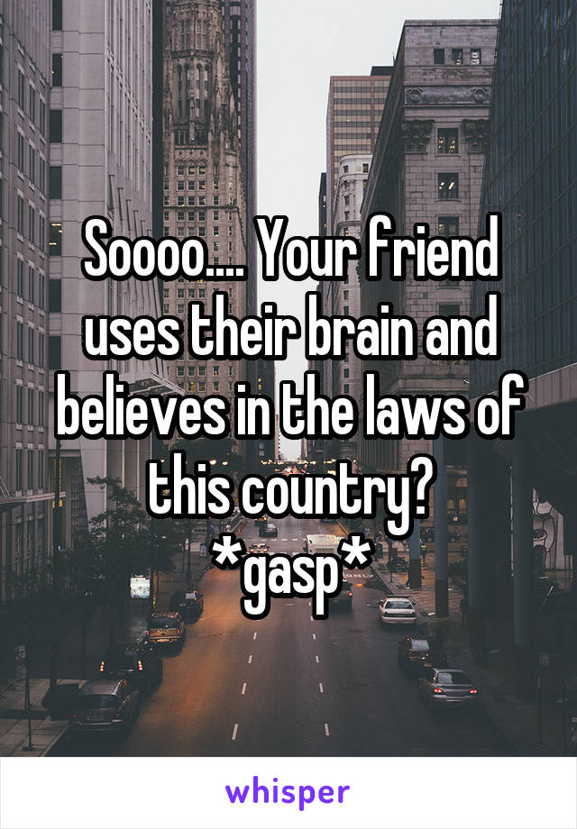 Soooo.... Your friend uses their brain and believes in the laws of this country?
*gasp*