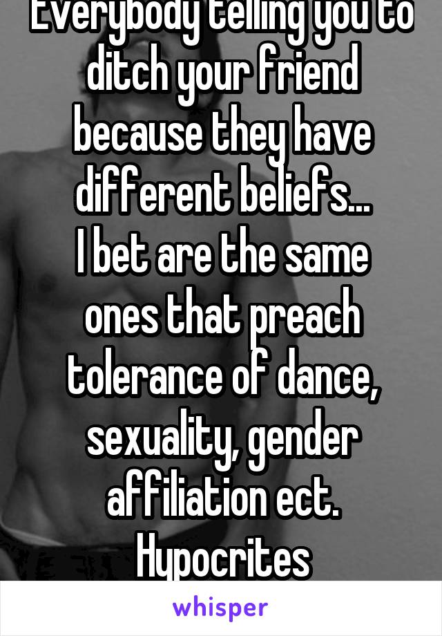 Everybody telling you to ditch your friend because they have different beliefs...
I bet are the same ones that preach tolerance of dance, sexuality, gender affiliation ect.
Hypocrites
