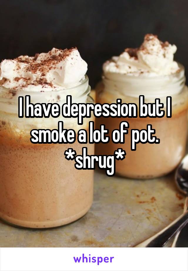 I have depression but I smoke a lot of pot. *shrug*