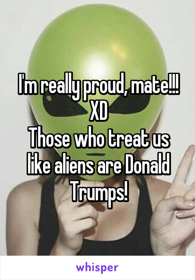 I'm really proud, mate!!! XD
Those who treat us like aliens are Donald Trumps!