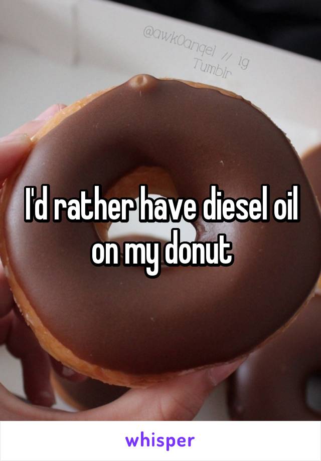 I'd rather have diesel oil
on my donut