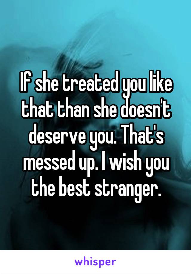 If she treated you like that than she doesn't deserve you. That's messed up. I wish you the best stranger.