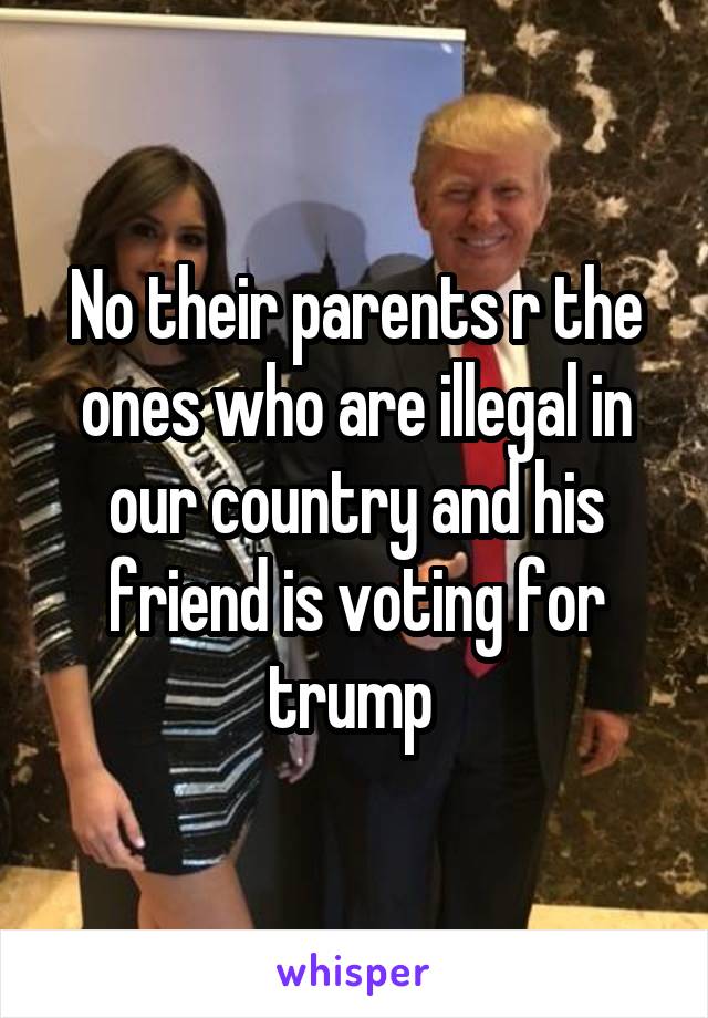 No their parents r the ones who are illegal in our country and his friend is voting for trump 