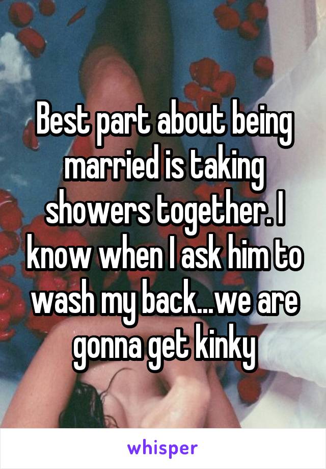 Best part about being married is taking showers together. I know when I ask him to wash my back...we are gonna get kinky