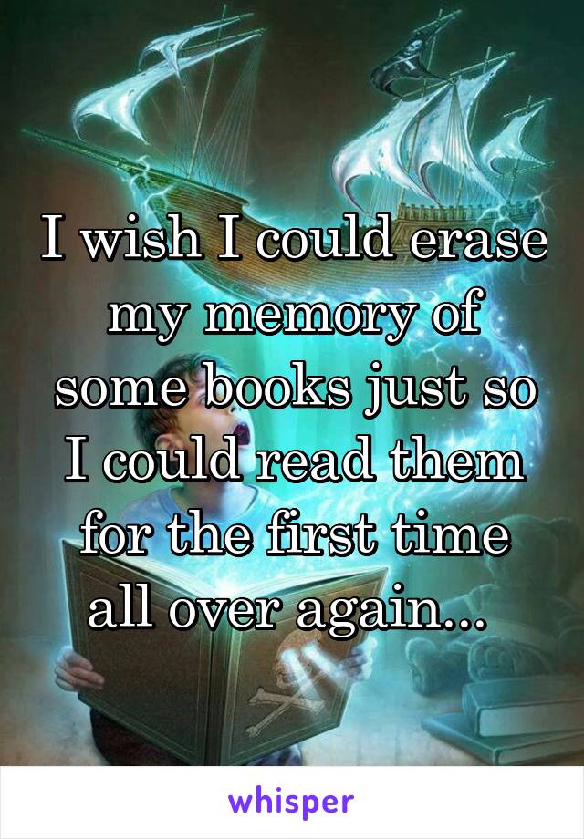 I wish I could erase my memory of some books just so I could read them for the first time all over again... 