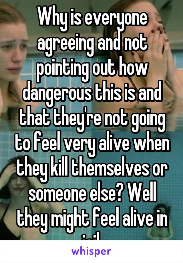 Why is everyone agreeing and not pointing out how dangerous this is and that they're not going to feel very alive when they kill themselves or someone else? Well they might feel alive in jail.