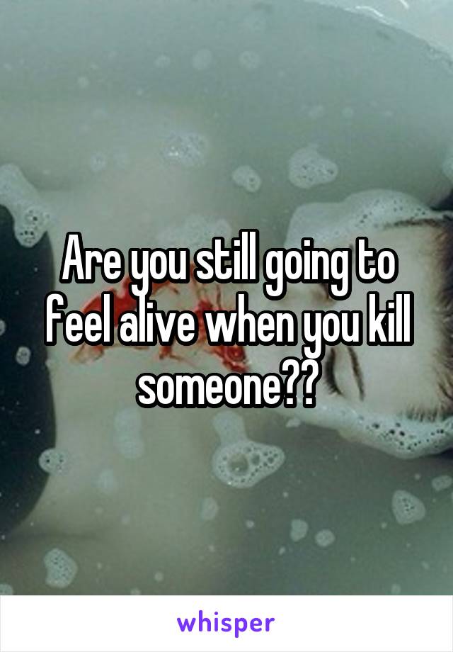 Are you still going to feel alive when you kill someone??