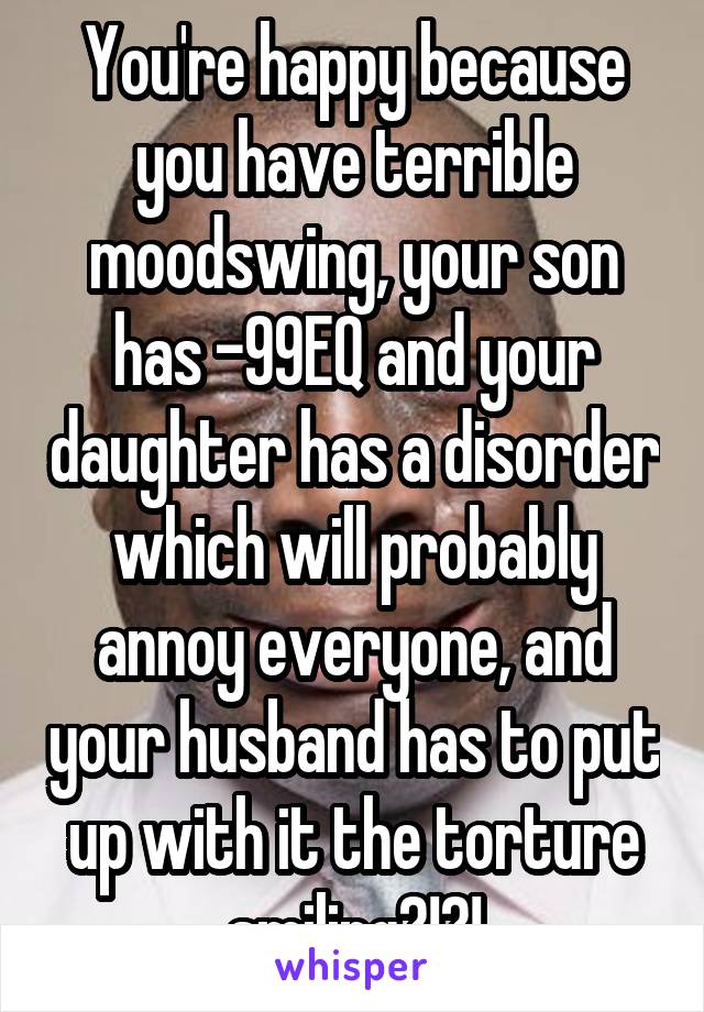 You're happy because you have terrible moodswing, your son has -99EQ and your daughter has a disorder which will probably annoy everyone, and your husband has to put up with it the torture smiling?!?!