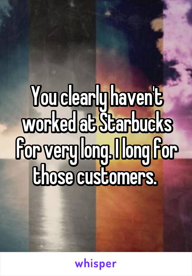 You clearly haven't worked at Starbucks for very long. I long for those customers. 