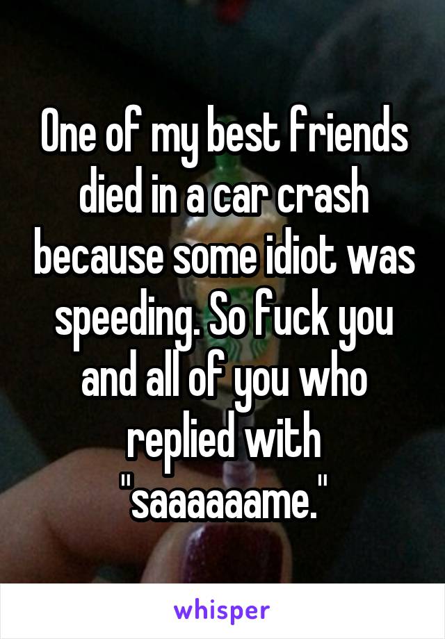One of my best friends died in a car crash because some idiot was speeding. So fuck you and all of you who replied with "saaaaaame."