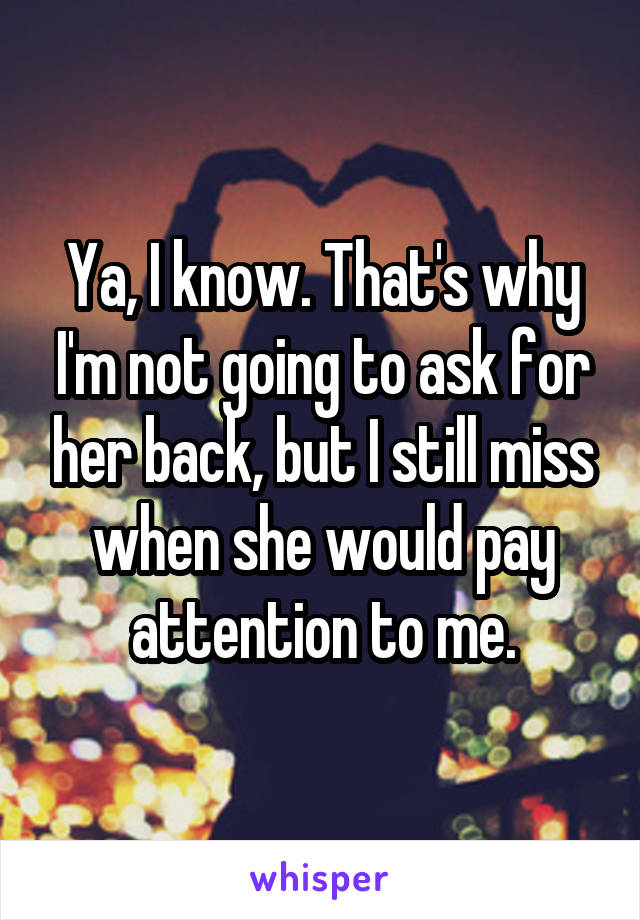 Ya, I know. That's why I'm not going to ask for her back, but I still miss when she would pay attention to me.