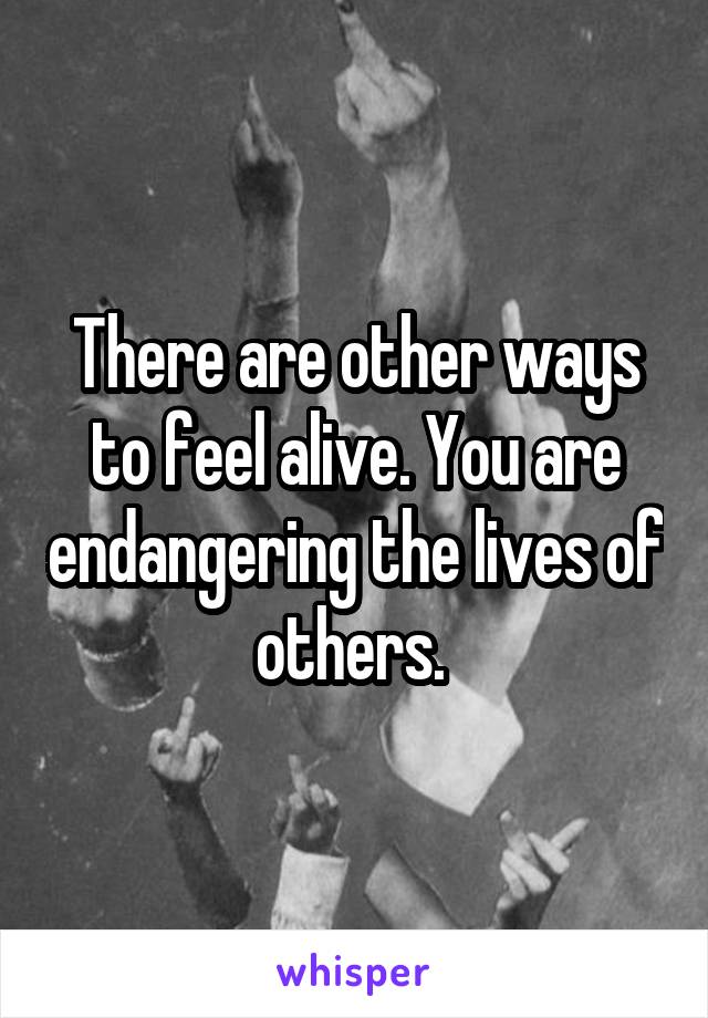 There are other ways to feel alive. You are endangering the lives of others. 