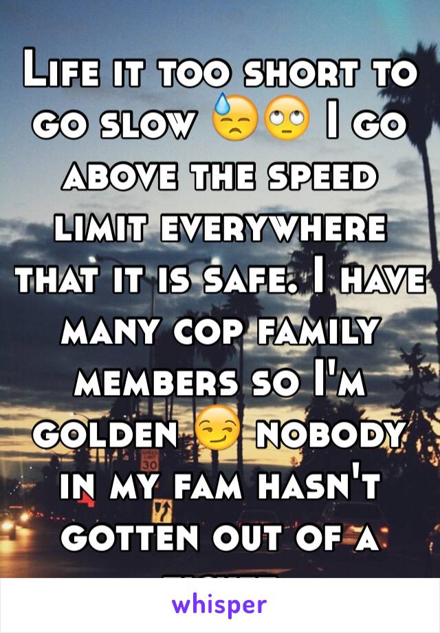 Life it too short to go slow 😓🙄 I go above the speed limit everywhere that it is safe. I have many cop family members so I'm golden 😏 nobody in my fam hasn't gotten out of a ticket 