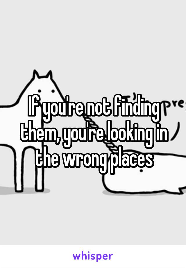 If you're not finding them, you're looking in the wrong places