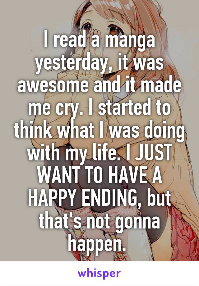 I read a manga yesterday, it was awesome and it made me cry. I started to think what I was doing with my life. I JUST WANT TO HAVE A HAPPY ENDING, but that's not gonna happen. 