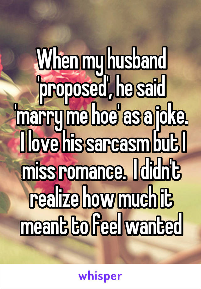 When my husband 'proposed', he said 'marry me hoe' as a joke.  I love his sarcasm but I miss romance.  I didn't realize how much it meant to feel wanted