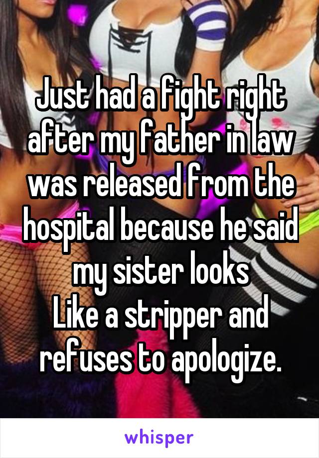Just had a fight right after my father in law was released from the hospital because he said my sister looks
Like a stripper and refuses to apologize.