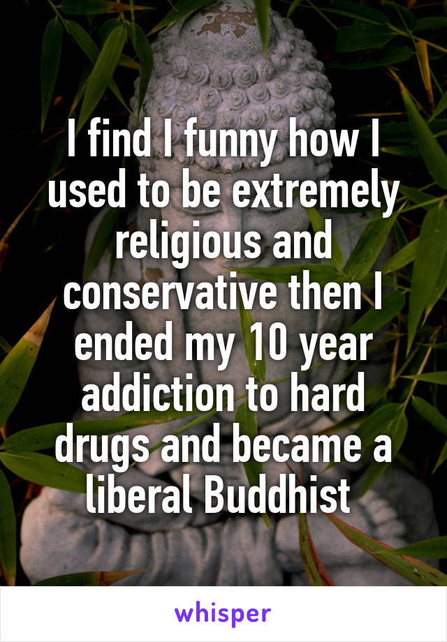 I find I funny how I used to be extremely religious and conservative then I ended my 10 year addiction to hard drugs and became a liberal Buddhist 