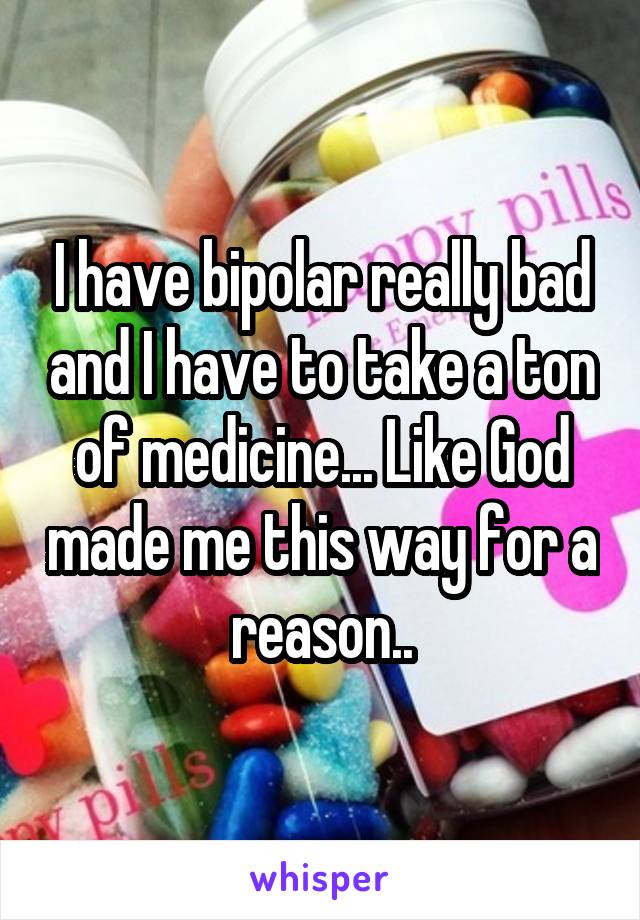I have bipolar really bad and I have to take a ton of medicine... Like God made me this way for a reason..