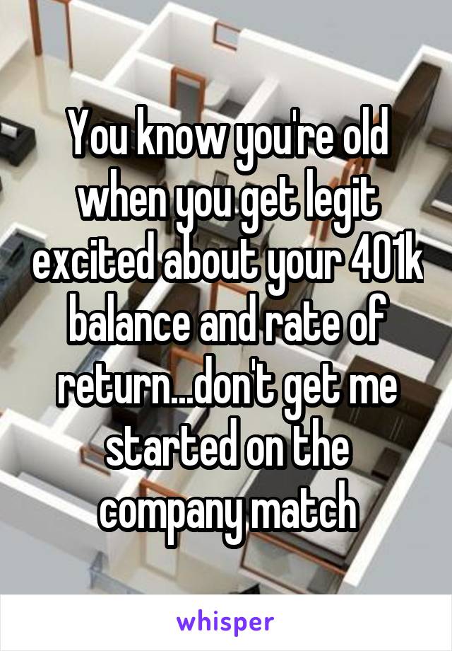 You know you're old when you get legit excited about your 401k balance and rate of return...don't get me started on the company match