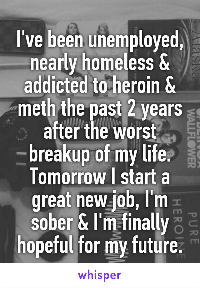 I've been unemployed, nearly homeless & addicted to heroin & meth the past 2 years after the worst breakup of my life.
Tomorrow I start a great new job, I'm sober & I'm finally hopeful for my future.