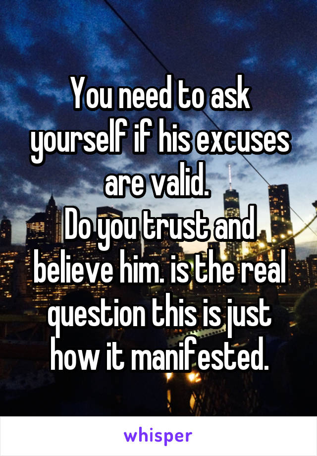 You need to ask yourself if his excuses are valid. 
Do you trust and believe him. is the real question this is just how it manifested.